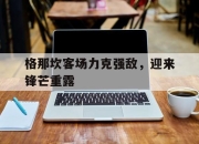 澳客体育-格那坎客场力克强敌，迎来锋芒重露的简单介绍